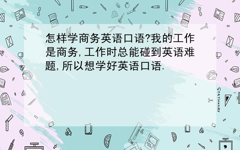 怎样学商务英语口语?我的工作是商务,工作时总能碰到英语难题,所以想学好英语口语.