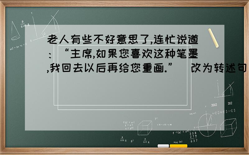 老人有些不好意思了,连忙说道：“主席,如果您喜欢这种笔墨,我回去以后再给您重画.”（改为转述句）