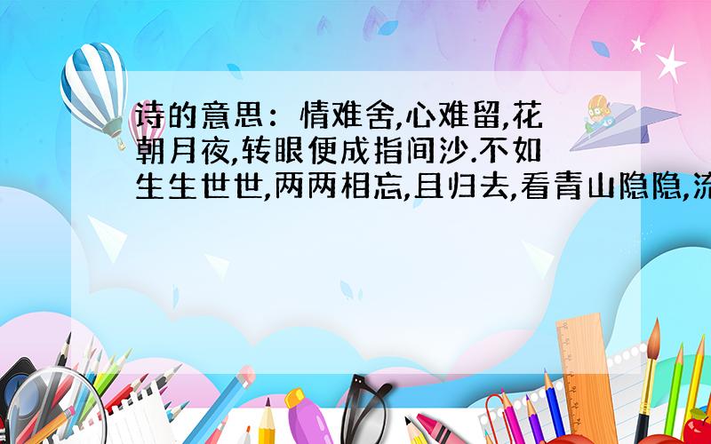 诗的意思：情难舍,心难留,花朝月夜,转眼便成指间沙.不如生生世世,两两相忘,且归去,看青山隐隐,流