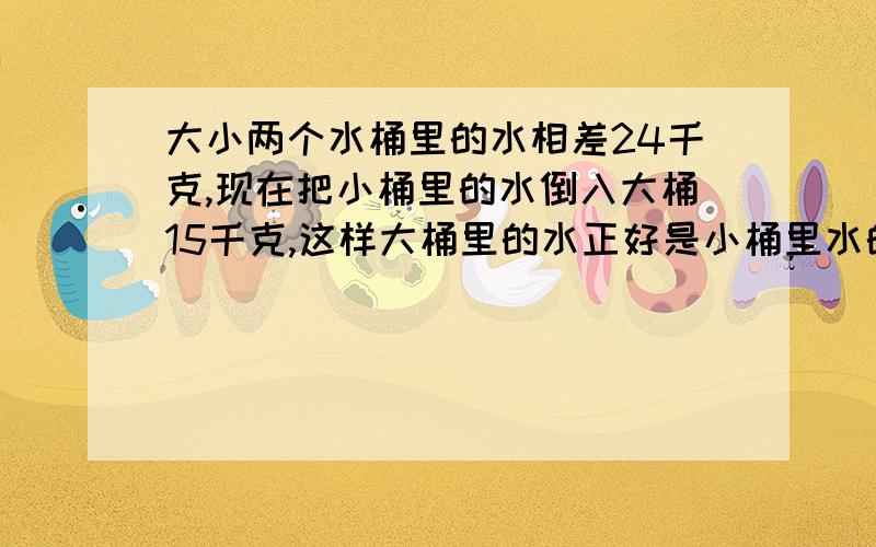 大小两个水桶里的水相差24千克,现在把小桶里的水倒入大桶15千克,这样大桶里的水正好是小桶里水的4倍,求现在大、小桶里的