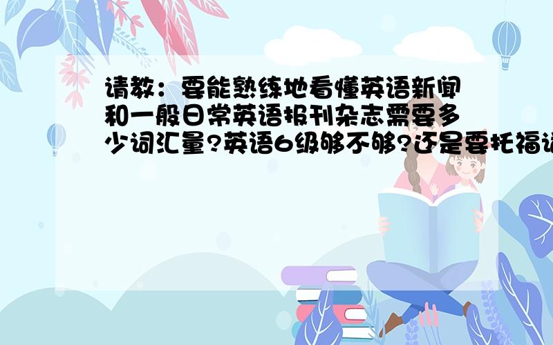 请教：要能熟练地看懂英语新闻和一般日常英语报刊杂志需要多少词汇量?英语6级够不够?还是要托福词汇量?