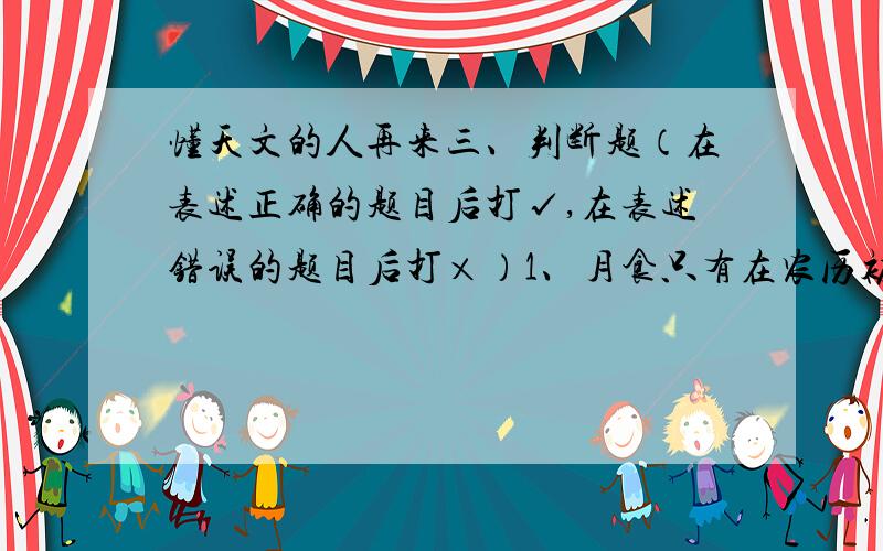 懂天文的人再来三、判断题（在表述正确的题目后打√,在表述错误的题目后打×）1、月食只有在农历初一那天才会发生.（ ）2、