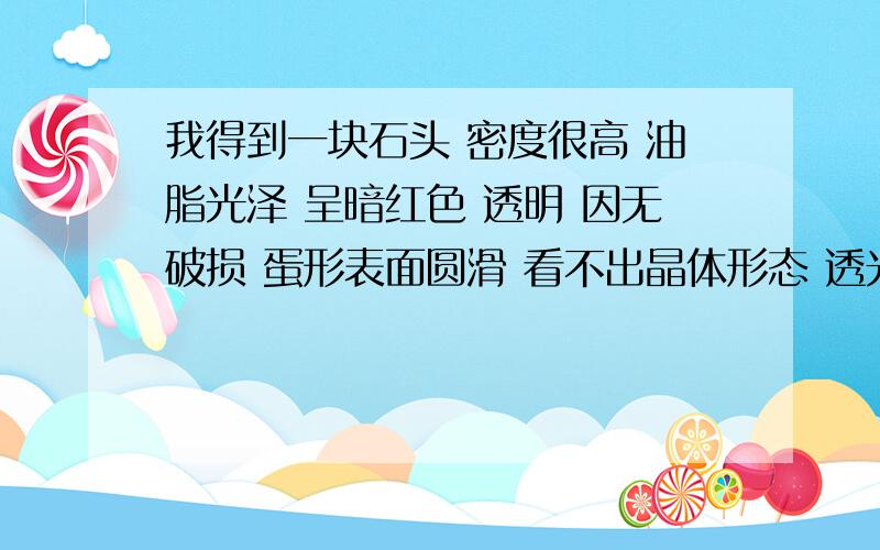 我得到一块石头 密度很高 油脂光泽 呈暗红色 透明 因无破损 蛋形表面圆滑 看不出晶体形态 透光有水纹形节