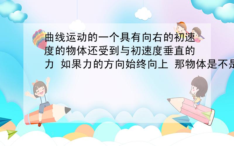 曲线运动的一个具有向右的初速度的物体还受到与初速度垂直的力 如果力的方向始终向上 那物体是不是做速度增加的曲线运动