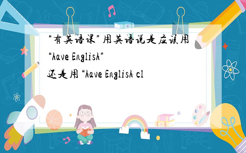 “有英语课”用英语说是应该用“have English”还是用“have English cl