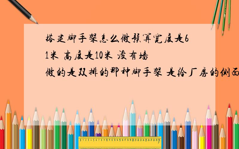 搭建脚手架怎么做预算宽度是61米 高度是10米 没有墙 做的是双排的那种脚手架 是给厂房的侧面安装彩钢墙面使得 希望懂行