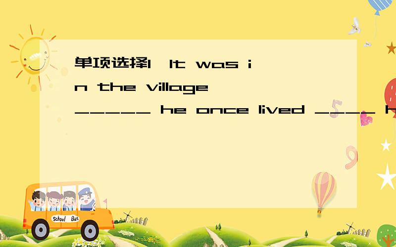 单项选择1,It was in the village _____ he once lived ____ he got