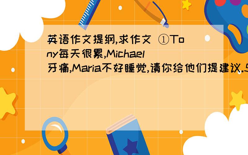 英语作文提纲,求作文 ①Tony每天很累,Michael牙痛,Maria不好睡觉,请你给他们提建议.50词左右