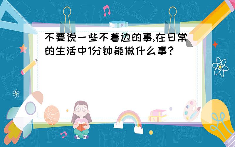 不要说一些不着边的事,在日常的生活中1分钟能做什么事?