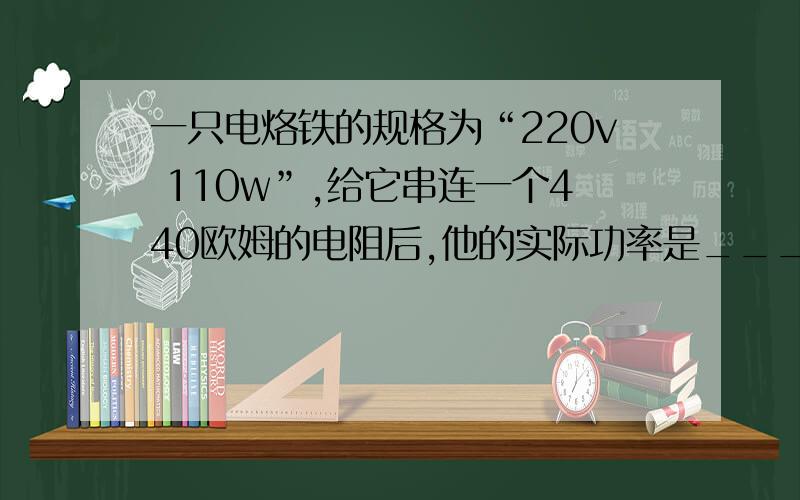 一只电烙铁的规格为“220v 110w”,给它串连一个440欧姆的电阻后,他的实际功率是_______w