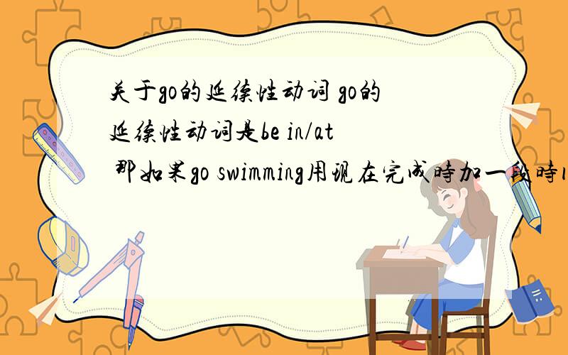 关于go的延续性动词 go的延续性动词是be in/at 那如果go swimming用现在完成时加一段时间怎么翻译?