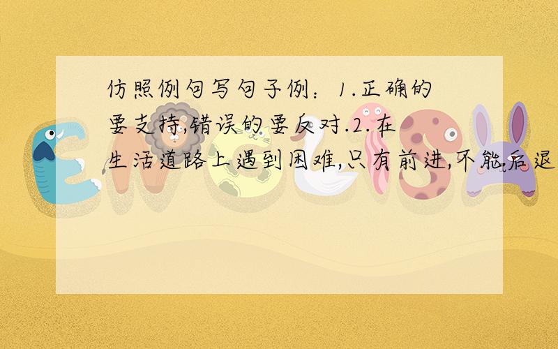 仿照例句写句子例：1.正确的要支持,错误的要反对.2.在生活道路上遇到困难,只有前进,不能后退,.3.失败是成功之母.4