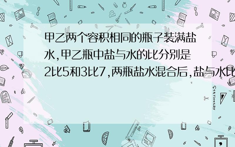 甲乙两个容积相同的瓶子装满盐水,甲乙瓶中盐与水的比分别是2比5和3比7,两瓶盐水混合后,盐与水比是?