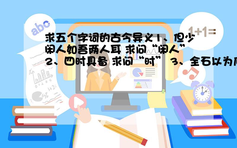 求五个字词的古今异义1、但少闲人如吾两人耳 求问“闲人”2、四时具备 求问“时” 3、全石以为底 求问“以为”4、崔氏二