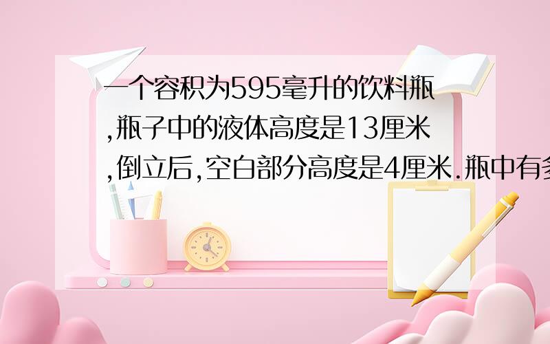 一个容积为595毫升的饮料瓶,瓶子中的液体高度是13厘米,倒立后,空白部分高度是4厘米.瓶中有多少毫升液