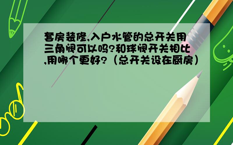 套房装修,入户水管的总开关用三角阀可以吗?和球阀开关相比,用哪个更好?（总开关设在厨房）