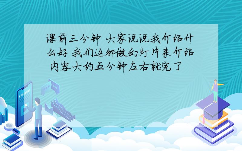 课前三分钟 大家说说我介绍什么好 我们这都做幻灯片来介绍 内容大约五分钟左右就完了