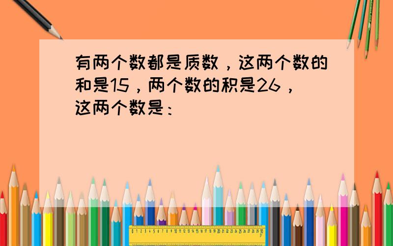 有两个数都是质数，这两个数的和是15，两个数的积是26，这两个数是：______．