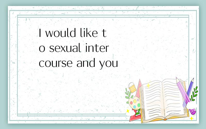 I would like to sexual intercourse and you