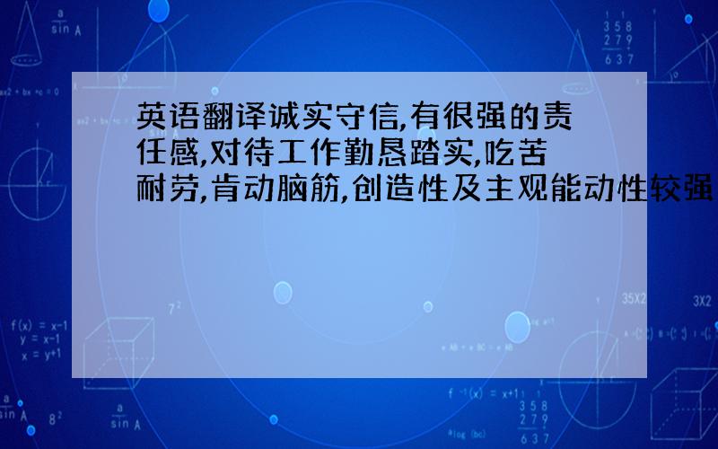 英语翻译诚实守信,有很强的责任感,对待工作勤恳踏实,吃苦耐劳,肯动脑筋,创造性及主观能动性较强；为人随和,乐观开朗,积极