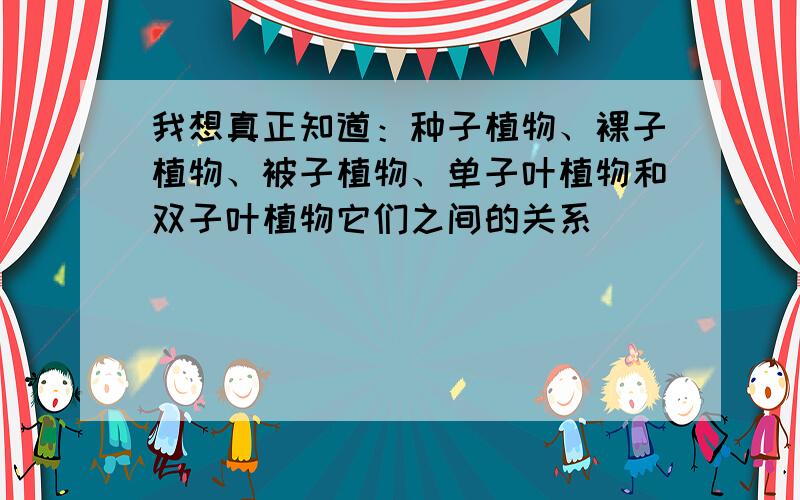 我想真正知道：种子植物、裸子植物、被子植物、单子叶植物和双子叶植物它们之间的关系