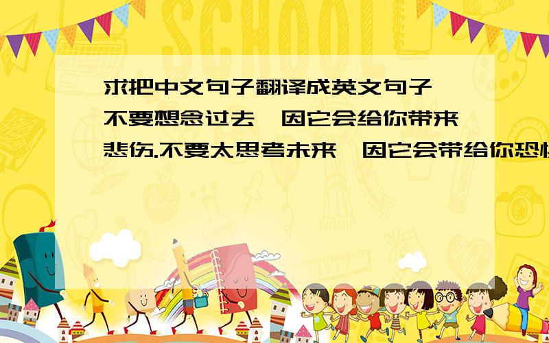 求把中文句子翻译成英文句子 不要想念过去,因它会给你带来悲伤.不要太思考未来,因它会带给你恐惧；用