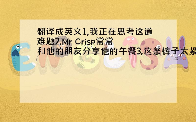 翻译成英文1,我正在思考这道难题2,Mr Crisp常常和他的朋友分享他的午餐3,这条裤子太紧了,可以给我另一条吗?4,