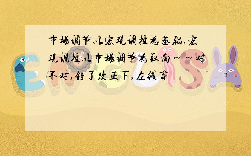 市场调节以宏观调控为基础,宏观调控以市场调节为取向～～对不对,错了改正下,在线等