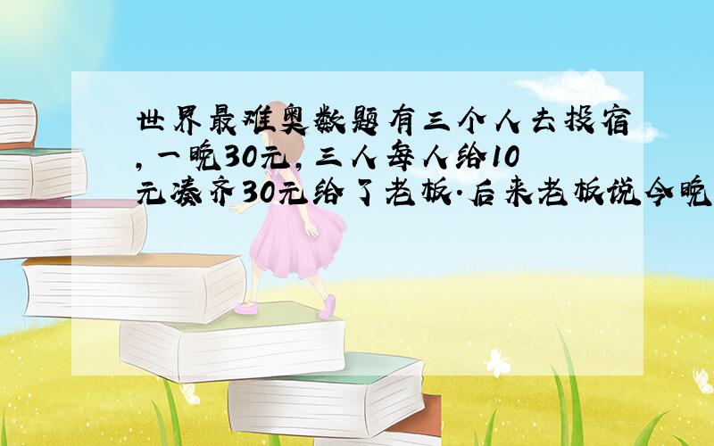 世界最难奥数题有三个人去投宿,一晚30元,三人每人给10元凑齐30元给了老板.后来老板说今晚优惠只要25元,就掏出5元命