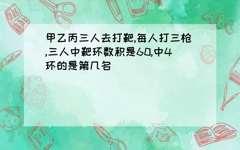 甲乙丙三人去打靶,每人打三枪,三人中靶环数积是60,中4环的是第几名