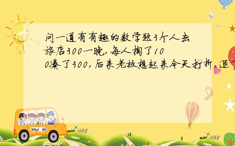 问一道有有趣的数学题3个人去旅店300一晚,每人掏了100凑了300,后来老板想起来今天打折,退了50,让服务员送回去,