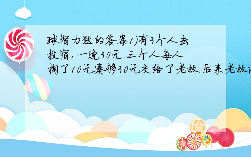 球智力题的答案1)有3个人去投宿,一晚30元.三个人每人掏了10元凑够30元交给了老板.后来老板说今天优惠只要25元就够