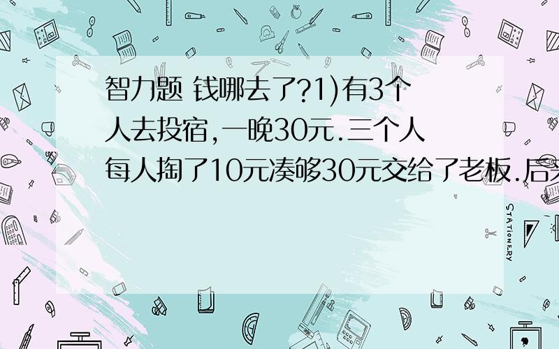 智力题 钱哪去了?1)有3个人去投宿,一晚30元.三个人每人掏了10元凑够30元交给了老板.后来老板说今天优惠只要25元