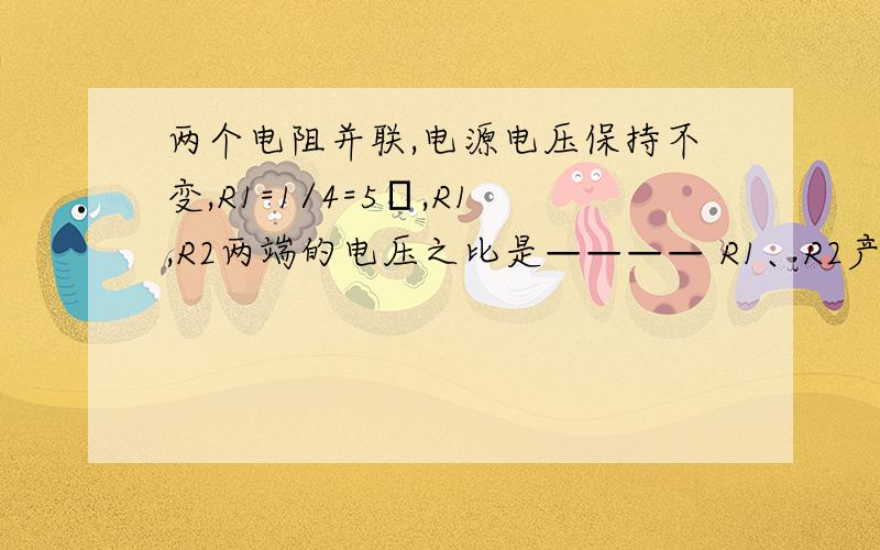 两个电阻并联,电源电压保持不变,R1=1/4=5Ω,R1,R2两端的电压之比是———— R1、R2产生热量之比是——