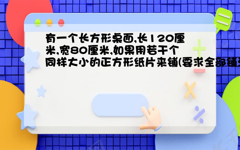 有一个长方形桌面,长120厘米,宽80厘米,如果用若干个同样大小的正方形纸片来铺(要求全部铺满),所选的正方形的边长最大