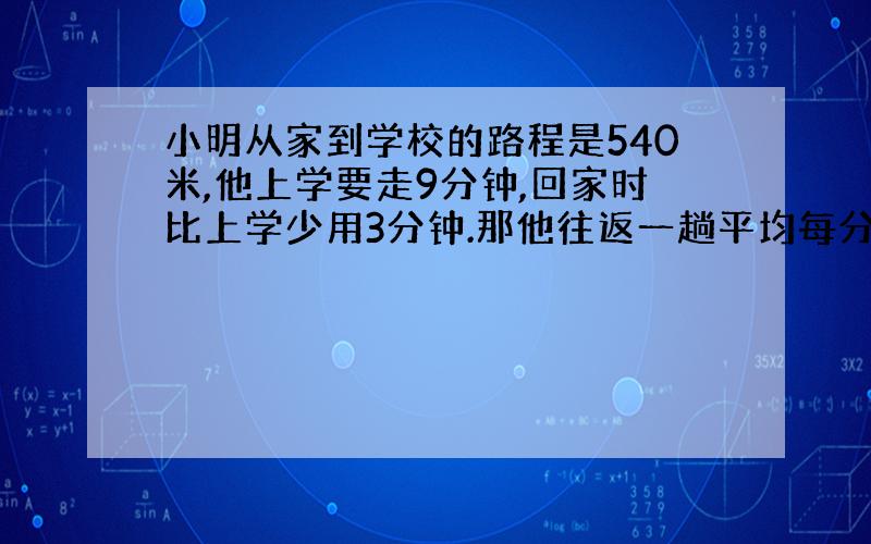 小明从家到学校的路程是540米,他上学要走9分钟,回家时比上学少用3分钟.那他往返一趟平均每分钟到少米?