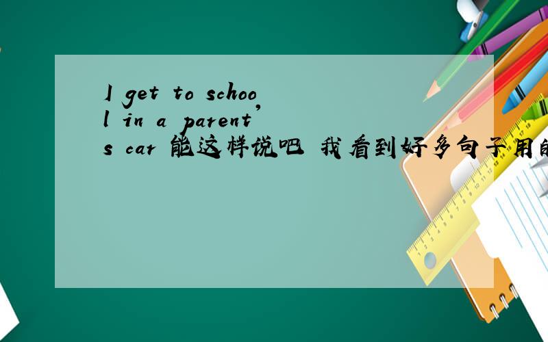 I get to school in a parent's car 能这样说吧 我看到好多句子用的是go to scho