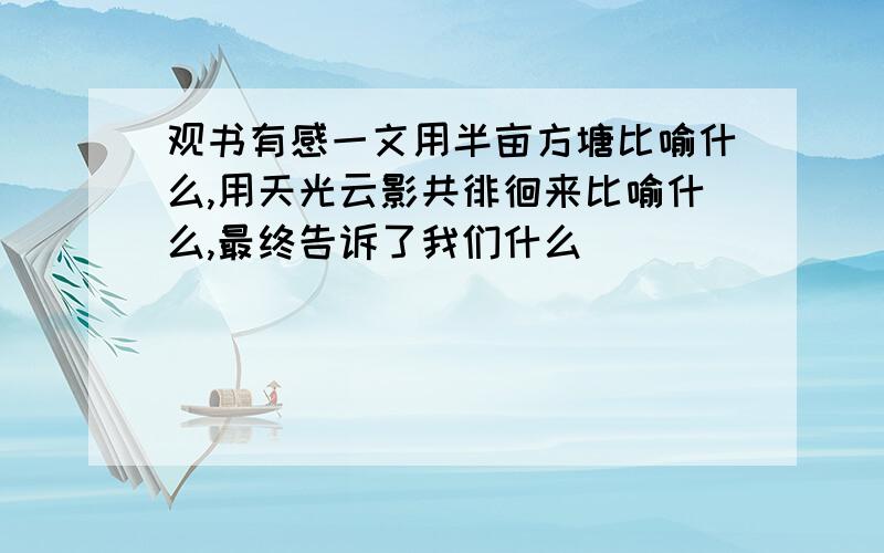 观书有感一文用半亩方塘比喻什么,用天光云影共徘徊来比喻什么,最终告诉了我们什么