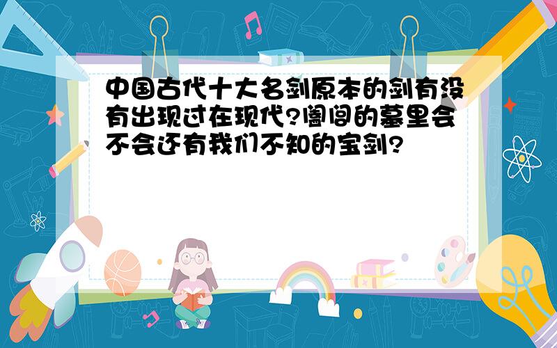 中国古代十大名剑原本的剑有没有出现过在现代?阖闾的墓里会不会还有我们不知的宝剑?