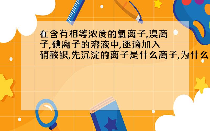 在含有相等浓度的氯离子,溴离子,碘离子的溶液中,逐滴加入硝酸银,先沉淀的离子是什么离子,为什么?