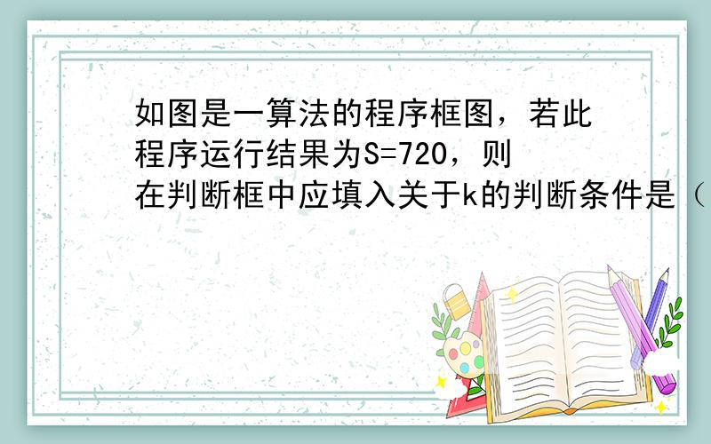 如图是一算法的程序框图，若此程序运行结果为S=720，则在判断框中应填入关于k的判断条件是（　　）