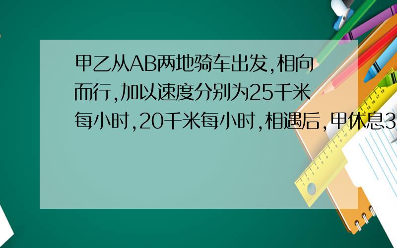 甲乙从AB两地骑车出发,相向而行,加以速度分别为25千米每小时,20千米每小时,相遇后,甲休息36分钟