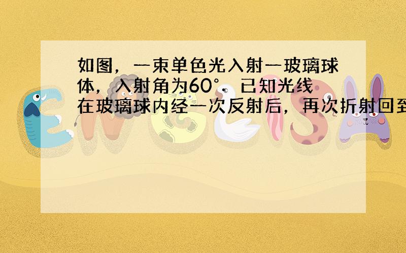 如图，一束单色光入射一玻璃球体，入射角为60°．已知光线在玻璃球内经一次反射后，再次折射回到空气中时与入射光线平行．此玻