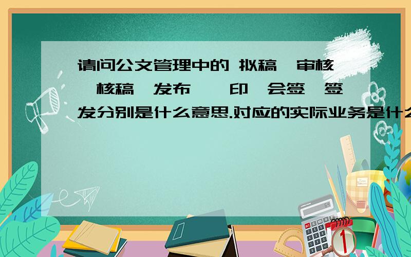 请问公文管理中的 拟稿、审核、核稿、发布、缮印、会签、签发分别是什么意思.对应的实际业务是什么?