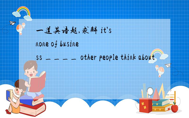 一道英语题,求解 it's none of business ____ other people think about