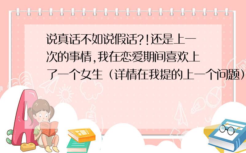 说真话不如说假话?!还是上一次的事情,我在恋爱期间喜欢上了一个女生（详情在我提的上一个问题）后来我反思了很久,做下决定,