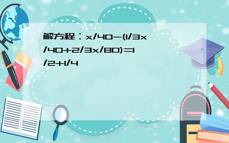 解方程：x/40-(1/3x/40+2/3x/80)=1/2+1/4