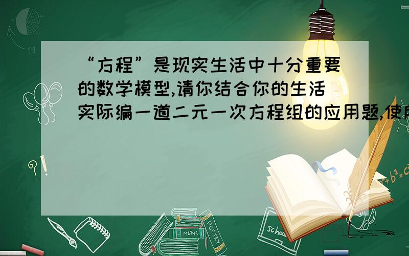 “方程”是现实生活中十分重要的数学模型,请你结合你的生活实际编一道二元一次方程组的应用题,使所列出的方程为