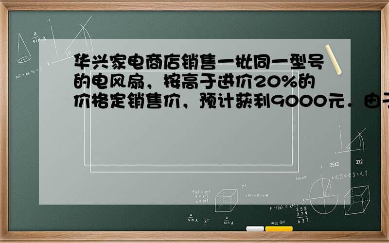 华兴家电商店销售一批同一型号的电风扇，按高于进价20%的价格定销售价，预计获利9000元．由于其中20台的外表有些损伤，