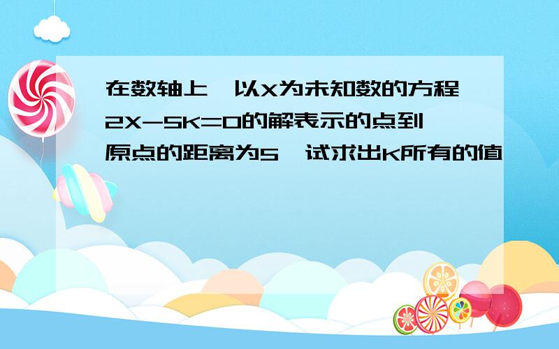 在数轴上,以X为未知数的方程2X-5K=0的解表示的点到原点的距离为5,试求出K所有的值